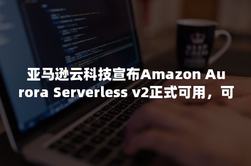 亚马逊云科技宣布Amazon Aurora Serverless v2正式可用，可在几分之一秒内扩展到数十万个事务（亚马逊云科技宣布Amazon Proton正式可用）