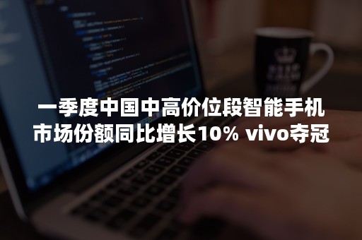 一季度中国中高价位段智能手机市场份额同比增长10% vivo夺冠