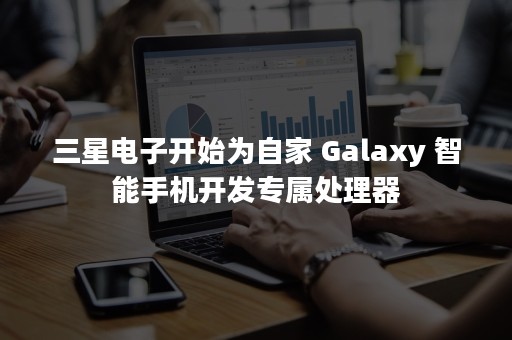 三星电子开始为自家 Galaxy 智能手机开发专属处理器