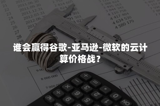 谁会赢得谷歌-亚马逊-微软的云计算价格战？