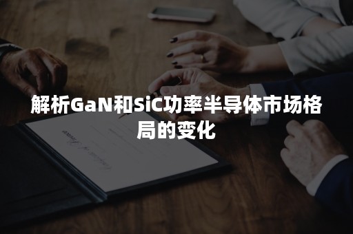 解析GaN和SiC功率半导体市场格局的变化