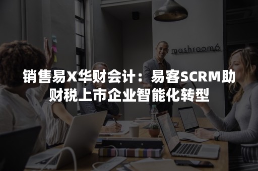 销售易X华财会计：易客SCRM助财税上市企业智能化转型