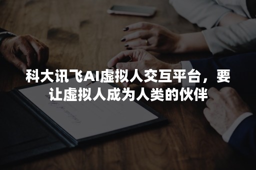 科大讯飞AI虚拟人交互平台，要让虚拟人成为人类的伙伴