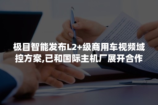 极目智能发布L2+级商用车视频域控方案,已和国际主机厂展开合作