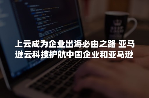 上云成为企业出海必由之路 亚马逊云科技护航中国企业和亚马逊云科技合作伙伴成功走向世界（企业哪些需要上云）