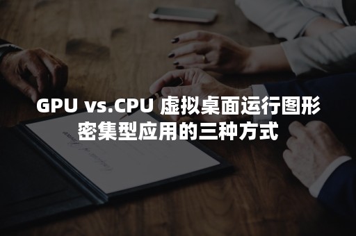 GPU vs.CPU 虚拟桌面运行图形密集型应用的三种方式