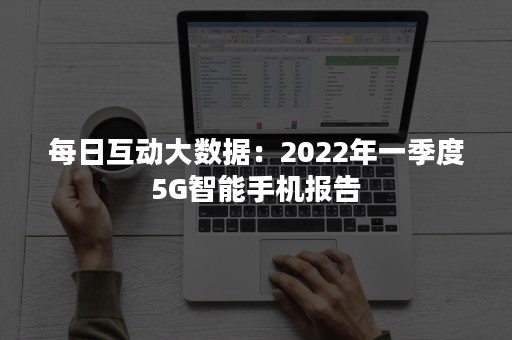 每日互动大数据：2022年一季度5G智能手机报告