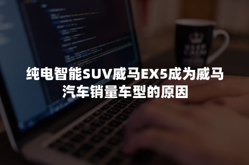 纯电智能SUV威马EX5成为威马汽车销量车型的原因