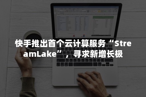 快手推出首个云计算服务“StreamLake”，寻求新增长极