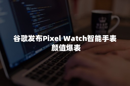 谷歌发布Pixel Watch智能手表 颜值爆表