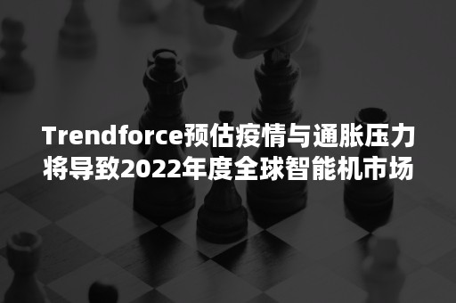 Trendforce预估疫情与通胀压力将导致2022年度全球智能机市场退坡