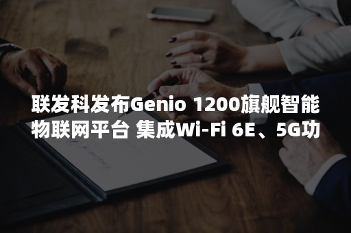 联发科发布Genio 1200旗舰智能物联网平台 集成Wi-Fi 6E、5G功能