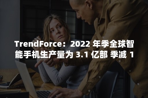 TrendForce：2022 年季全球智能手机生产量为 3.1 亿部 季减 12.8%