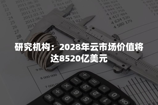 研究机构：2028年云市场价值将达8520亿美元