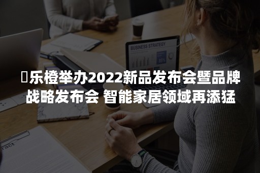 ​乐橙举办2022新品发布会暨品牌战略发布会 智能家居领域再添猛将