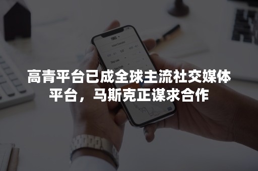 高青平台已成全球主流社交媒体平台，马斯克正谋求合作