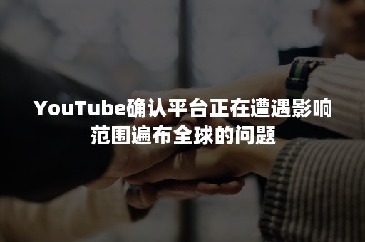 YouTube确认平台正在遭遇影响范围遍布全球的问题