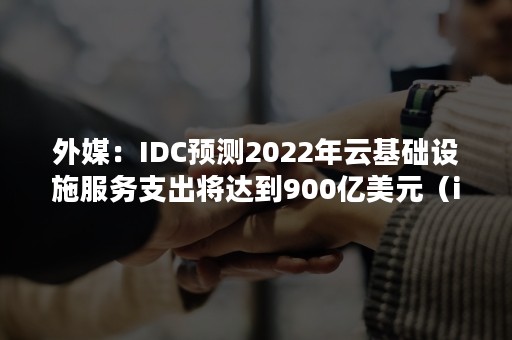 外媒：IDC预测2022年云基础设施服务支出将达到900亿美元（idc云计算产业2020）