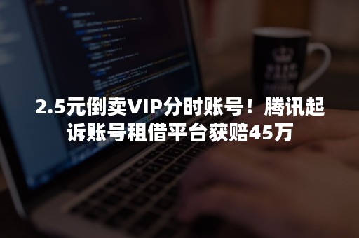 2.5元倒卖VIP分时账号！腾讯起诉账号租借平台获赔45万