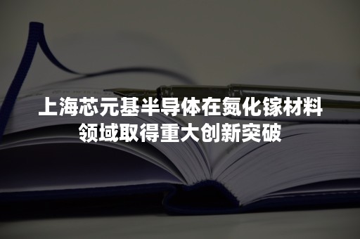 上海芯元基半导体在氮化镓材料领域取得重大创新突破