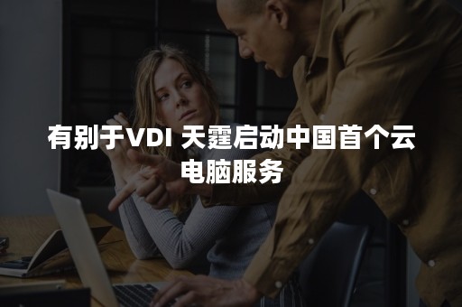 有别于VDI 天霆启动中国首个云电脑服务