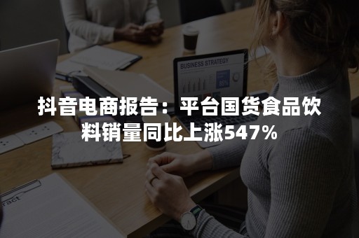 抖音电商报告：平台国货食品饮料销量同比上涨547%