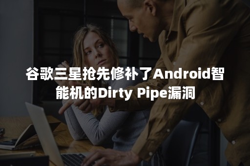 谷歌三星抢先修补了Android智能机的Dirty Pipe漏洞