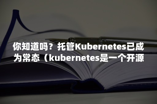 你知道吗？托管Kubernetes已成为常态（kubernetes是一个开源平台,旨在）