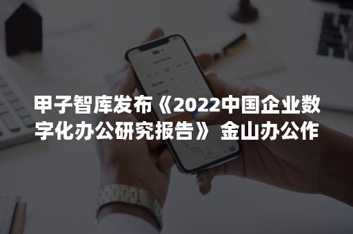 甲子智库发布《2022中国企业数字化办公研究报告》 金山办公作为代表性数字办公平台入选