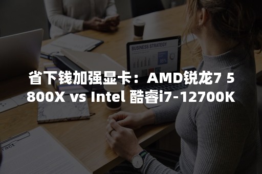 省下钱加强显卡：AMD锐龙7 5800X vs Intel 酷睿i7-12700K平台对决