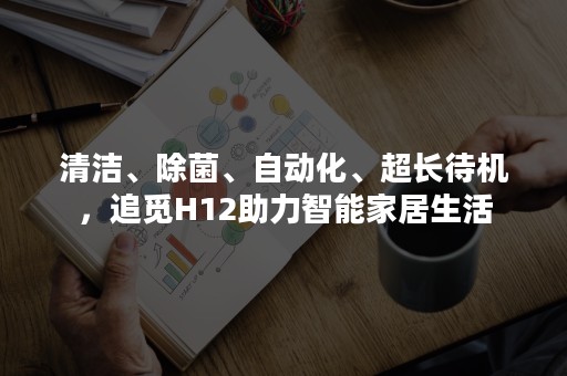 清洁、除菌、自动化、超长待机，追觅H12助力智能家居生活