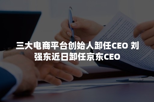 三大电商平台创始人卸任CEO 刘强东近日卸任京东CEO