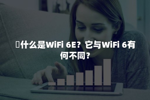 ​什么是WiFi 6E？它与WiFi 6有何不同？