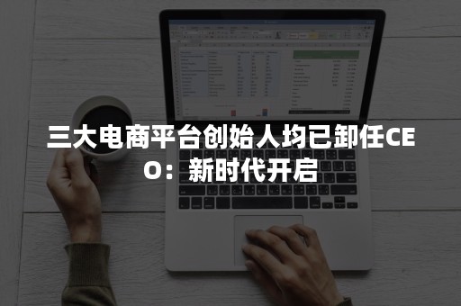 三大电商平台创始人均已卸任CEO：新时代开启