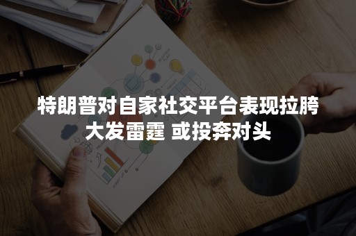 特朗普对自家社交平台表现拉胯大发雷霆 或投奔对头