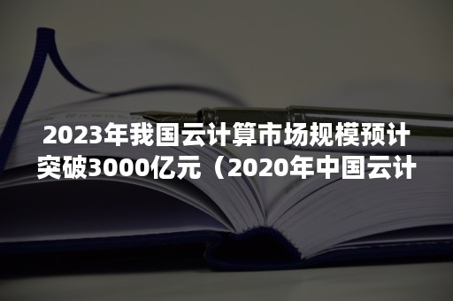 2023年我国云计算市场规模预计突破3000亿元（2020年中国云计算市场规模）