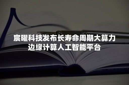 宸曜科技发布长寿命周期大算力边缘计算人工智能平台