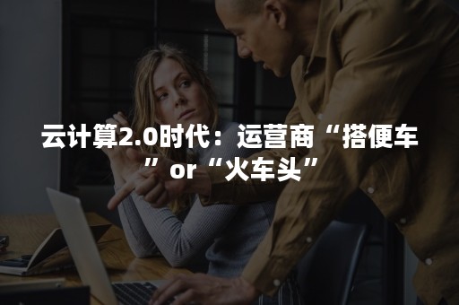 云计算2.0时代：运营商“搭便车”or“火车头”