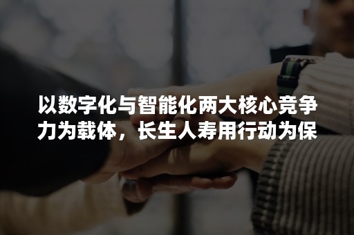 以数字化与智能化两大核心竞争力为载体，长生人寿用行动为保险行业发展再做贡献