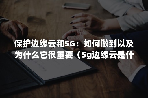 保护边缘云和5G：如何做到以及为什么它很重要（5g边缘云是什么）