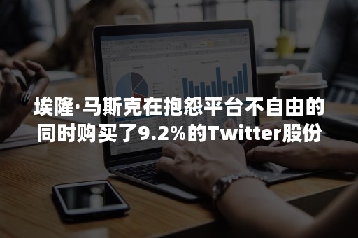 埃隆·马斯克在抱怨平台不自由的同时购买了9.2%的Twitter股份