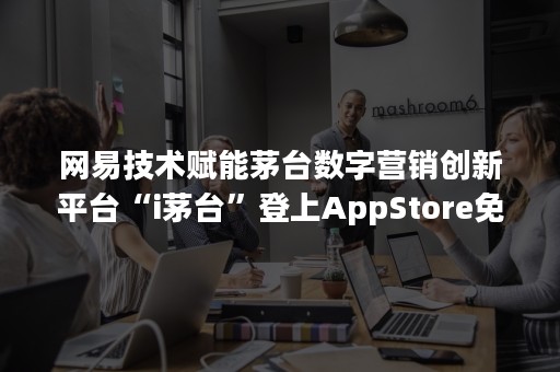 网易技术赋能茅台数字营销创新平台“i茅台”登上AppStore免费榜榜首