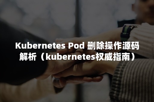 Kubernetes Pod 删除操作源码解析（kubernetes权威指南）