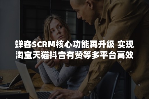 蝉客SCRM核心功能再升级 实现淘宝天猫抖音有赞等多平台高效引流私域