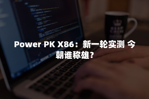 Power PK X86：新一轮实测 今朝谁称雄？