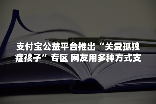 支付宝公益平台推出“关爱孤独症孩子”专区 网友用多种方式支持孤独症孩子