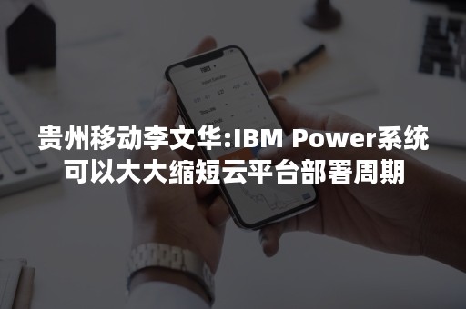 贵州移动李文华:IBM Power系统可以大大缩短云平台部署周期