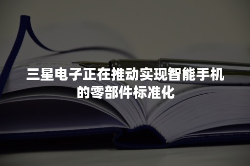 三星电子正在推动实现智能手机的零部件标准化