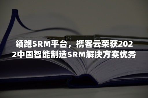 领跑SRM平台，携客云荣获2022中国智能制造SRM解决方案优秀产品奖