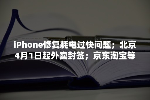 iPhone修复耗电过快问题；北京4月1日起外卖封签；京东淘宝等平台店铺提供虚假质检报告